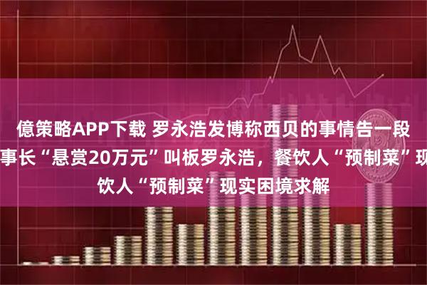 億策略APP下载 罗永浩发博称西贝的事情告一段落 信良记董事长“悬赏20万元”叫板罗永浩，餐饮人“预制菜”现实困境求解