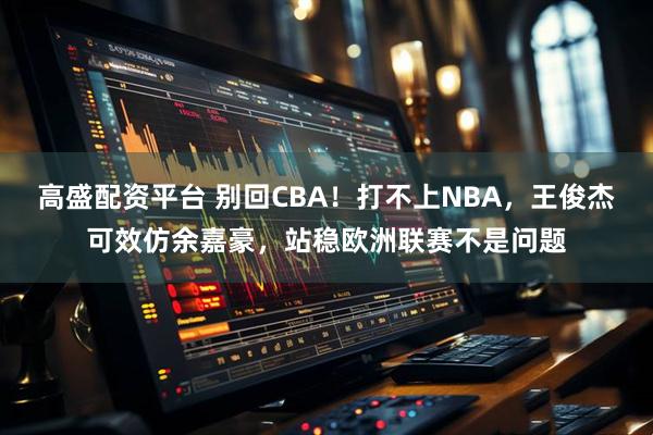 高盛配资平台 别回CBA！打不上NBA，王俊杰可效仿余嘉豪，站稳欧洲联赛不是问题