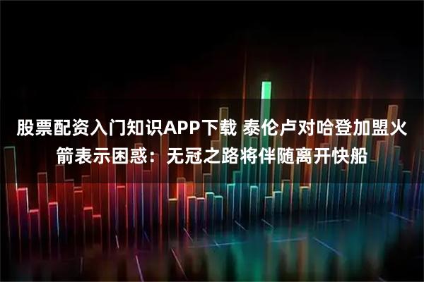股票配资入门知识APP下载 泰伦卢对哈登加盟火箭表示困惑：无冠之路将伴随离开快船