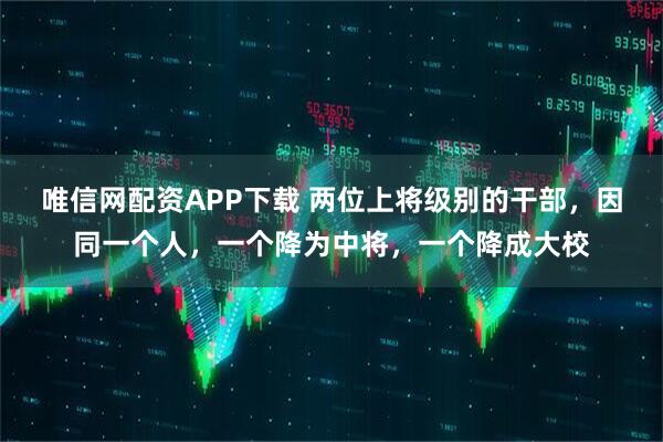 唯信网配资APP下载 两位上将级别的干部，因同一个人，一个降为中将，一个降成大校