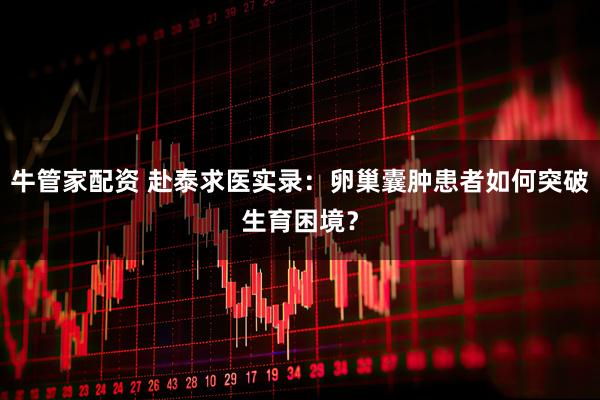 牛管家配资 赴泰求医实录：卵巢囊肿患者如何突破生育困境？