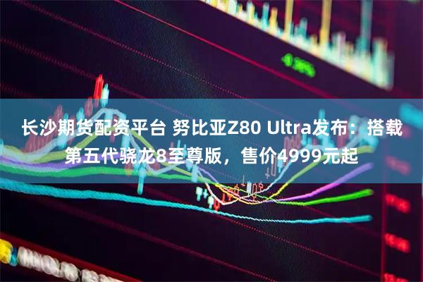 长沙期货配资平台 努比亚Z80 Ultra发布：搭载第五代骁龙8至尊版，售价4999元起