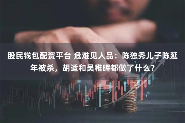 股民钱包配资平台 危难见人品：陈独秀儿子陈延年被杀，胡适和吴稚晖都做了什么？