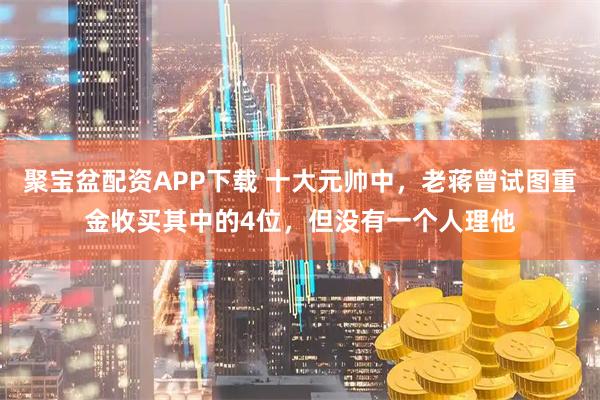 聚宝盆配资APP下载 十大元帅中，老蒋曾试图重金收买其中的4位，但没有一个人理他