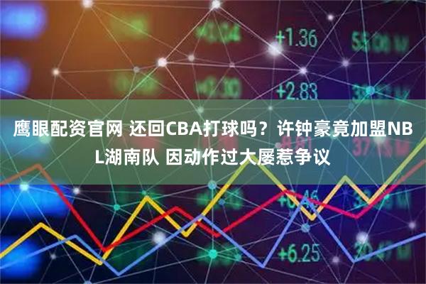 鹰眼配资官网 还回CBA打球吗？许钟豪竟加盟NBL湖南队 因动作过大屡惹争议
