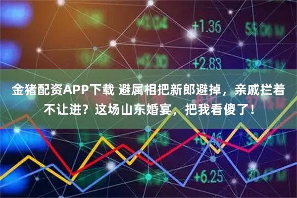 金猪配资APP下载 避属相把新郎避掉，亲戚拦着不让进？这场山东婚宴，把我看傻了！