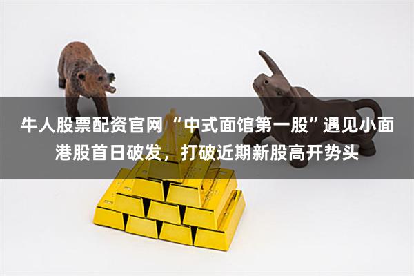 牛人股票配资官网 “中式面馆第一股”遇见小面港股首日破发，打破近期新股高开势头