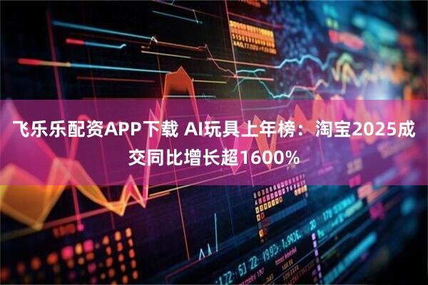 飞乐乐配资APP下载 AI玩具上年榜：淘宝2025成交同比增长超1600%