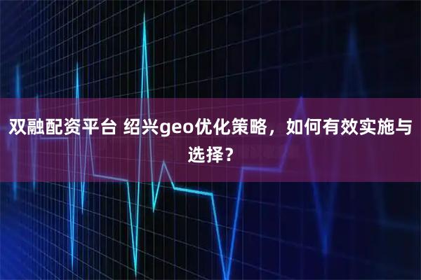 双融配资平台 绍兴geo优化策略，如何有效实施与选择？