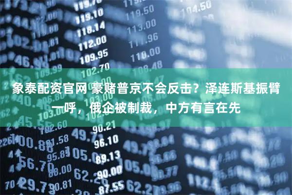 象泰配资官网 豪赌普京不会反击？泽连斯基振臂一呼，俄企被制裁，中方有言在先