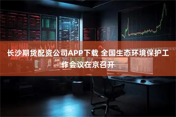 长沙期货配资公司APP下载 全国生态环境保护工作会议在京召开