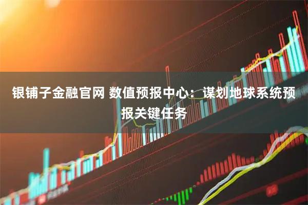 银铺子金融官网 数值预报中心：谋划地球系统预报关键任务