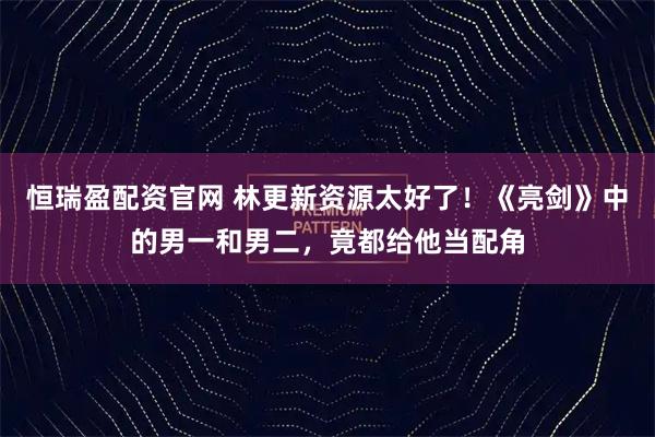 恒瑞盈配资官网 林更新资源太好了！《亮剑》中的男一和男二，竟都给他当配角
