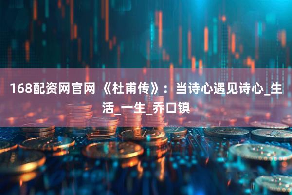 168配资网官网 《杜甫传》:当诗心遇见诗心_生活_一生_乔口镇