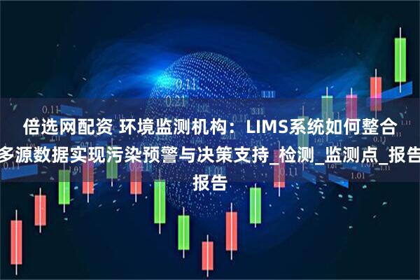 倍选网配资 环境监测机构:LIMS系统如何整合多源数据实现污染预警与决策支持_检测_监测点_报告