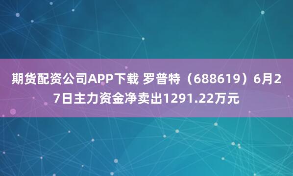 期货配资公司APP下载 罗普特（688619）6月27日主力资金净卖出1291.22万元