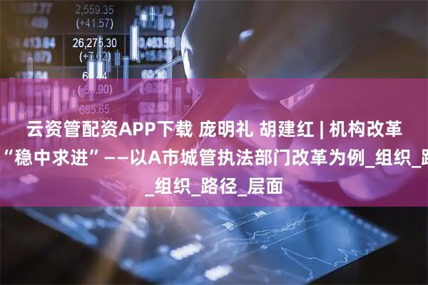 云资管配资APP下载 庞明礼 胡建红 | 机构改革如何实现“稳中求进”——以A市城管执法部门改革为例_组织_路径_层面