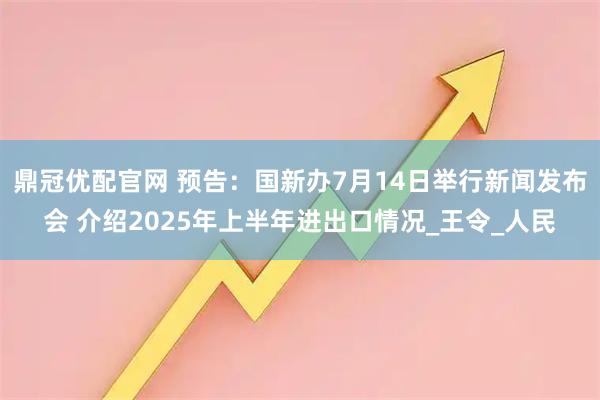 鼎冠优配官网 预告：国新办7月14日举行新闻发布会 介绍2025年上半年进出口情况_王令_人民