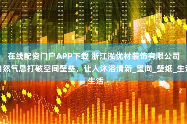 在线配资门户APP下载 浙江泓优材装饰有限公司自然气息打破空间壁垒，让人沐浴清新_望向_壁纸_生活