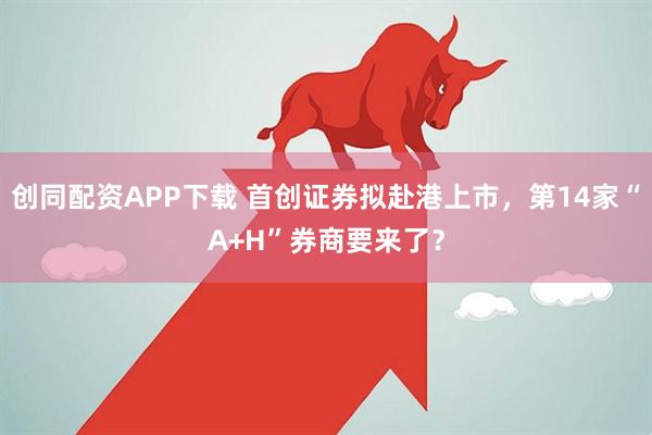 创同配资APP下载 首创证券拟赴港上市，第14家“A+H”券商要来了？