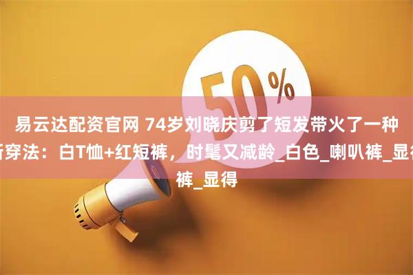 易云达配资官网 74岁刘晓庆剪了短发带火了一种新穿法：白T恤+红短裤，时髦又减龄_白色_喇叭裤_显得