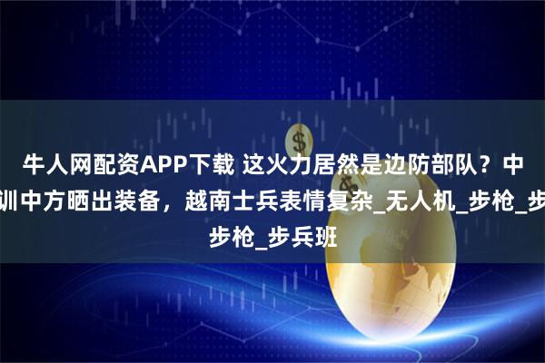 牛人网配资APP下载 这火力居然是边防部队？中越联训中方晒出装备，越南士兵表情复杂_无人机_步枪_步兵班