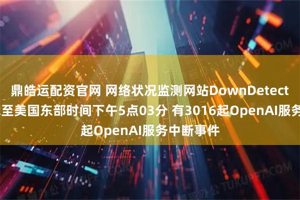 鼎皓运配资官网 网络状况监测网站DownDetector显示 截至美国东部时间下午5点03分 有3016起OpenAI服务中断事件