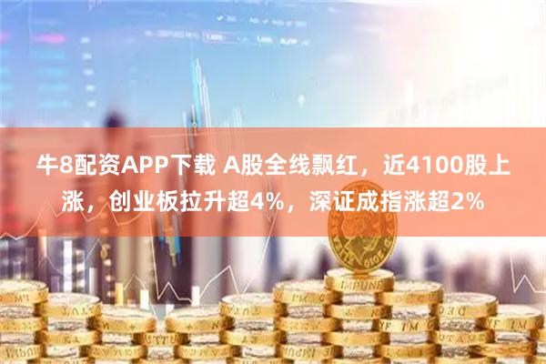 牛8配资APP下载 A股全线飘红，近4100股上涨，创业板拉升超4%，深证成指涨超2%