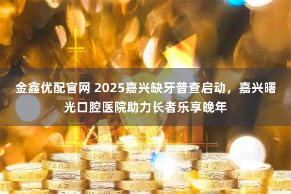 金鑫优配官网 2025嘉兴缺牙普查启动，嘉兴曙光口腔医院助力长者乐享晚年