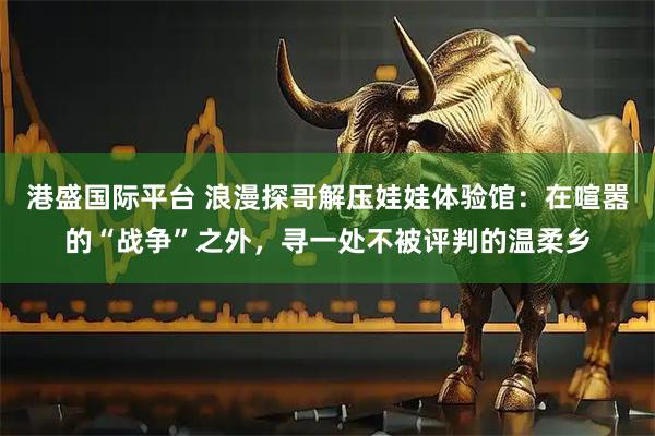 港盛国际平台 浪漫探哥解压娃娃体验馆：在喧嚣的“战争”之外，寻一处不被评判的温柔乡