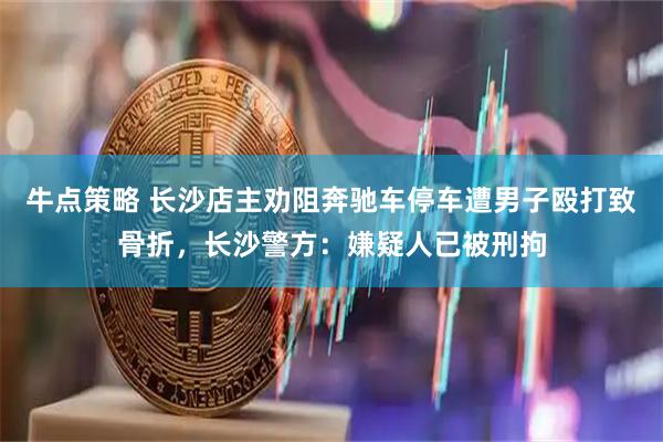 牛点策略 长沙店主劝阻奔驰车停车遭男子殴打致骨折，长沙警方：嫌疑人已被刑拘