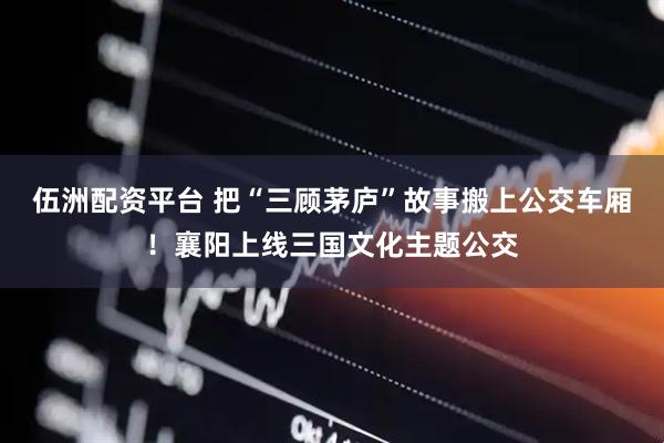 伍洲配资平台 把“三顾茅庐”故事搬上公交车厢！襄阳上线三国文化主题公交