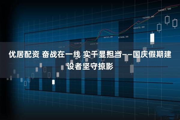 优居配资 奋战在一线 实干显担当——国庆假期建设者坚守掠影